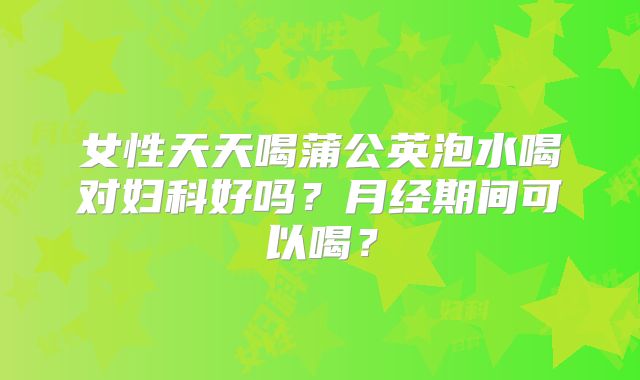 女性天天喝蒲公英泡水喝对妇科好吗？月经期间可以喝？