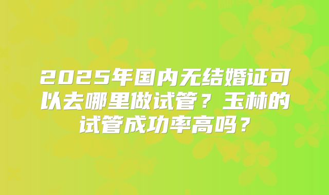 2025年国内无结婚证可以去哪里做试管？玉林的试管成功率高吗？