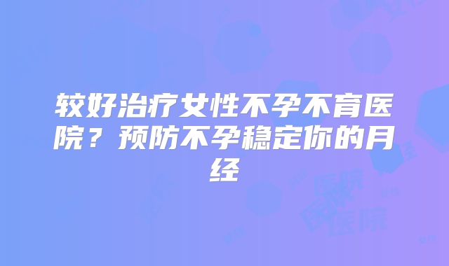 较好治疗女性不孕不育医院？预防不孕稳定你的月经