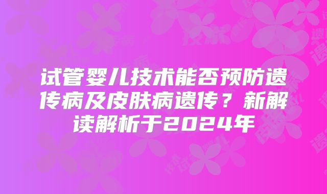 试管婴儿技术能否预防遗传病及皮肤病遗传？新解读解析于2024年