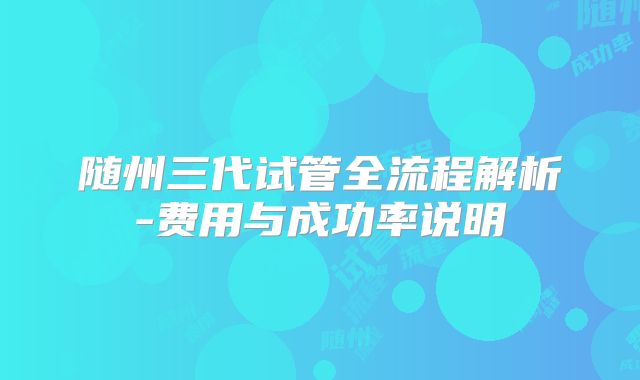 随州三代试管全流程解析-费用与成功率说明