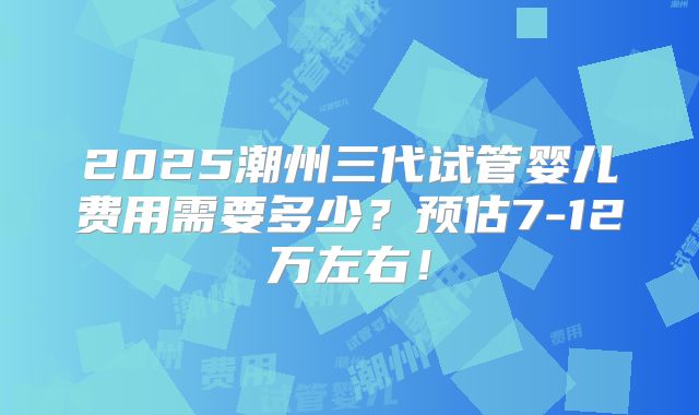 2025潮州三代试管婴儿费用需要多少？预估7-12万左右！