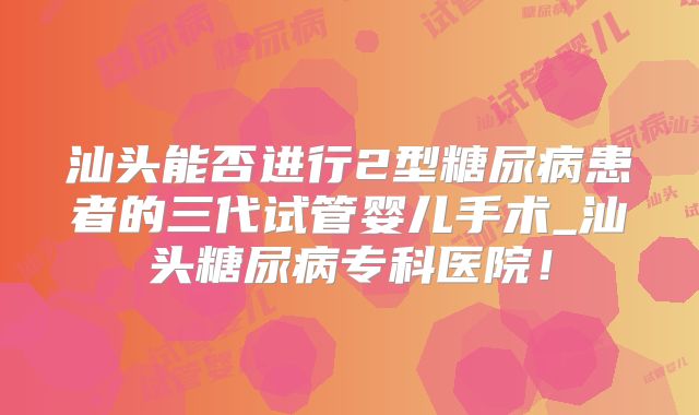 汕头能否进行2型糖尿病患者的三代试管婴儿手术_汕头糖尿病专科医院!