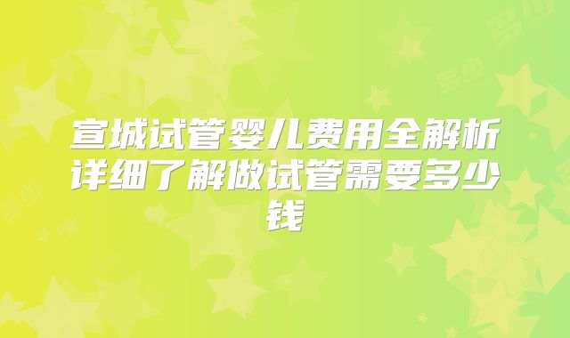 宣城试管婴儿费用全解析详细了解做试管需要多少钱
