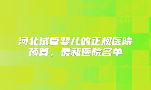河北试管婴儿的正规医院预算，最新医院名单