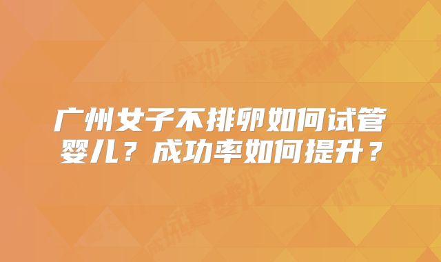 广州女子不排卵如何试管婴儿？成功率如何提升？