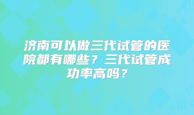 济南可以做三代试管的医院都有哪些？三代试管成功率高吗？