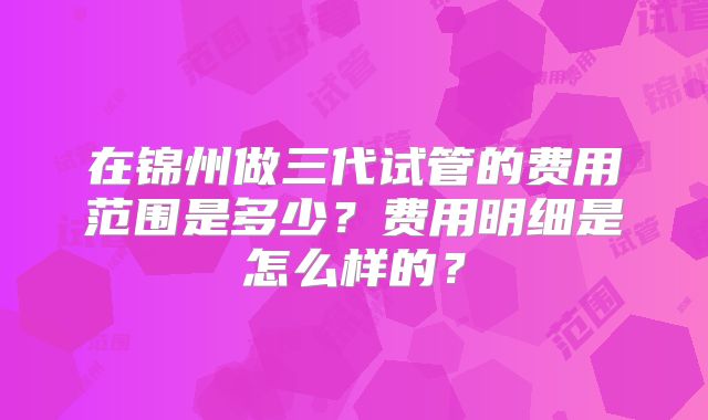 在锦州做三代试管的费用范围是多少?费用明细是怎么样的?