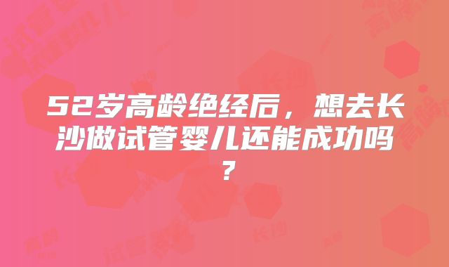 52岁高龄绝经后,想去长沙做试管婴儿还能成功吗?