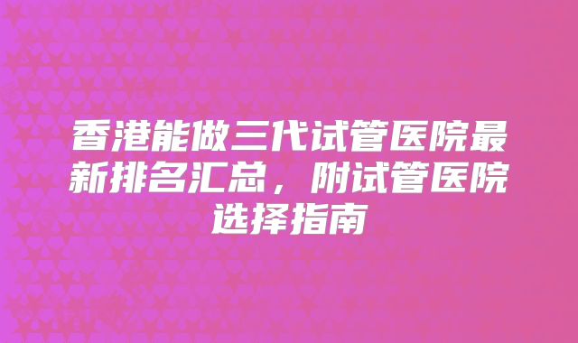 香港能做三代试管医院最新排名汇总,附试管医院选择指南