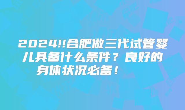 2024!!合肥做三代试管婴儿具备什么条件？良好的身体状况必备！    