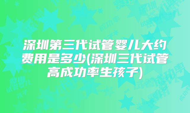 深圳第三代试管婴儿大约费用是多少(深圳三代试管高成功率生孩子)