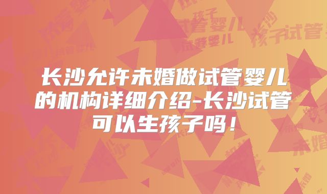长沙允许未婚做试管婴儿的机构详细介绍-长沙试管可以生孩子吗！