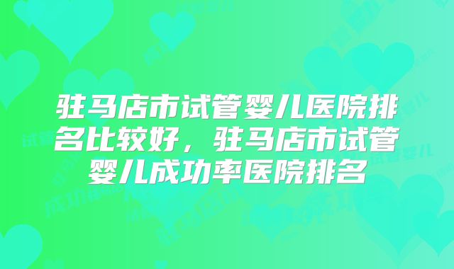 驻马店市试管婴儿医院排名比较好，驻马店市试管婴儿成功率医院排名
