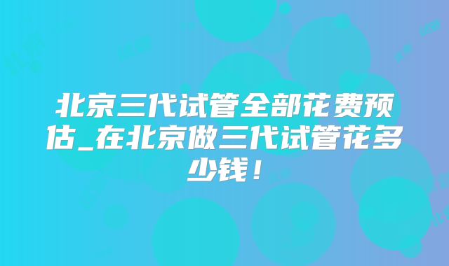 北京三代试管全部花费预估_在北京做三代试管花多少钱！