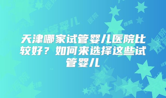 天津哪家试管婴儿医院比较好?如何来选择这些试管婴儿
