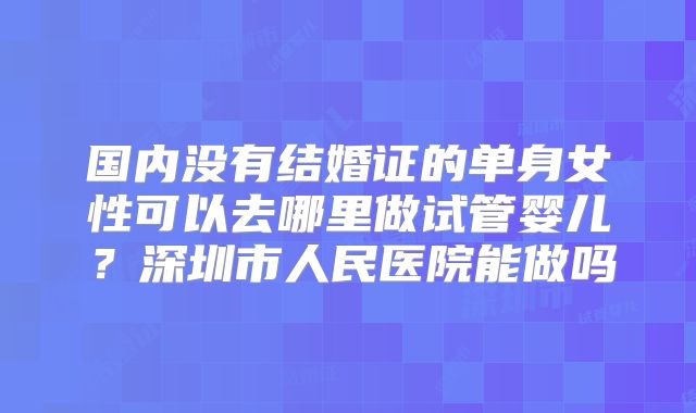 国内没有结婚证的单身女性可以去哪里做试管婴儿？深圳市人民医院能做吗