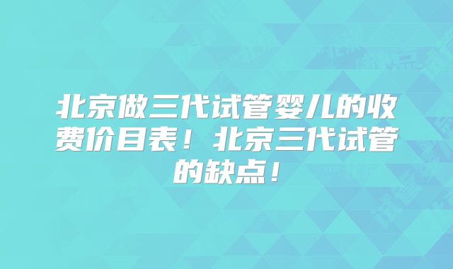 北京做三代试管婴儿的收费价目表！北京三代试管的缺点！