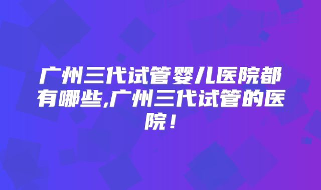 广州三代试管婴儿医院都有哪些,广州三代试管的医院！