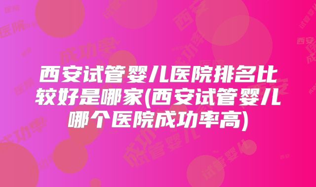西安试管婴儿医院排名比较好是哪家(西安试管婴儿哪个医院成功率高)