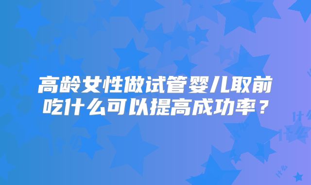 高龄女性做试管婴儿取前吃什么可以提高成功率？