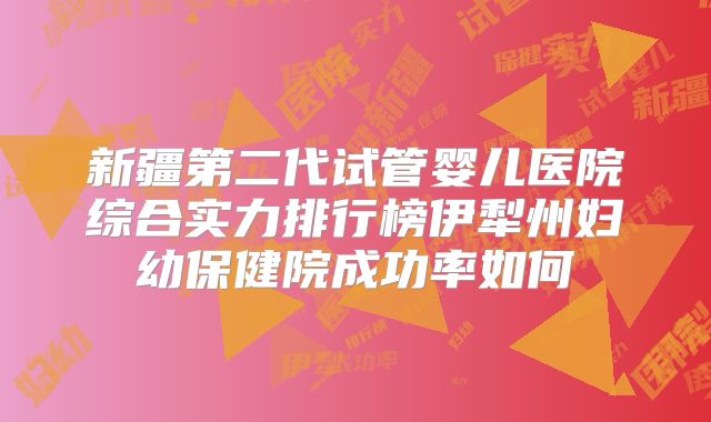 新疆第二代试管婴儿医院综合实力排行榜伊犁州妇幼保健院成功率如何