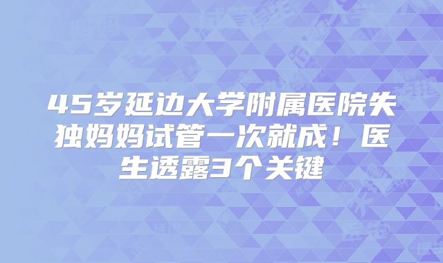 45岁延边大学附属医院失独妈妈试管一次就成！医生透露3个关键