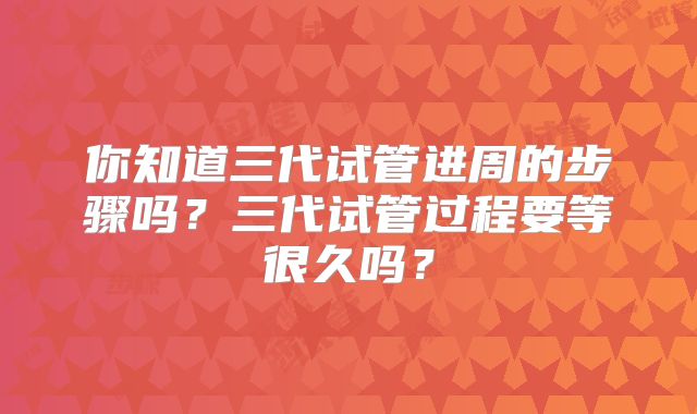 你知道三代试管进周的步骤吗？三代试管过程要等很久吗？