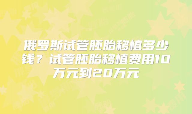 俄罗斯试管胚胎移植多少钱？试管胚胎移植费用10万元到20万元