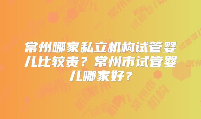 常州哪家私立机构试管婴儿比较贵？常州市试管婴儿哪家好？