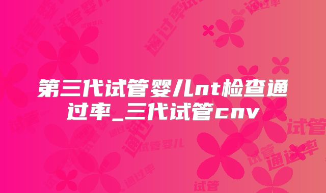 第三代试管婴儿nt检查通过率_三代试管cnv