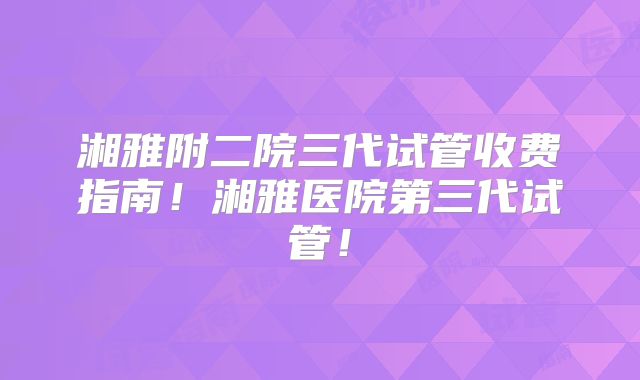 湘雅附二院三代试管收费指南!湘雅医院第三代试管!