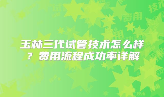 玉林三代试管技术怎么样？费用流程成功率详解
