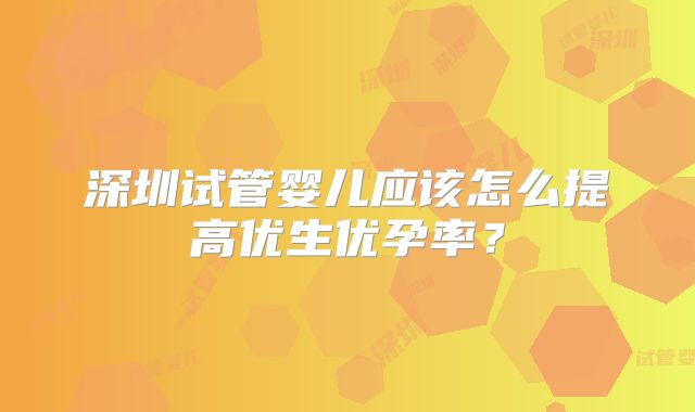 深圳试管婴儿应该怎么提高优生优孕率？