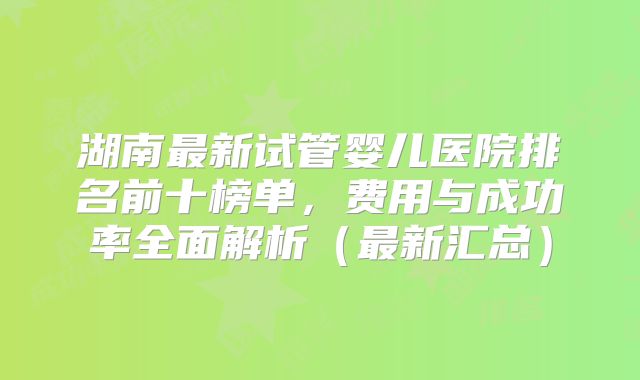 湖南最新试管婴儿医院排名前十榜单，费用与成功率全面解析（最新汇总）