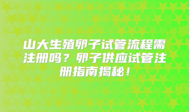 山大生殖卵子试管流程需注册吗？卵子供应试管注册指南揭秘！