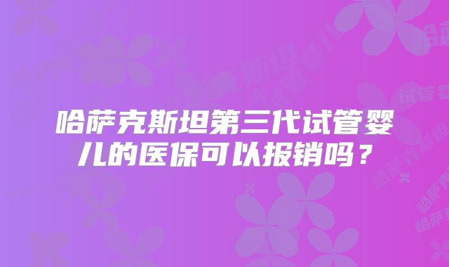 哈萨克斯坦第三代试管婴儿的医保可以报销吗？