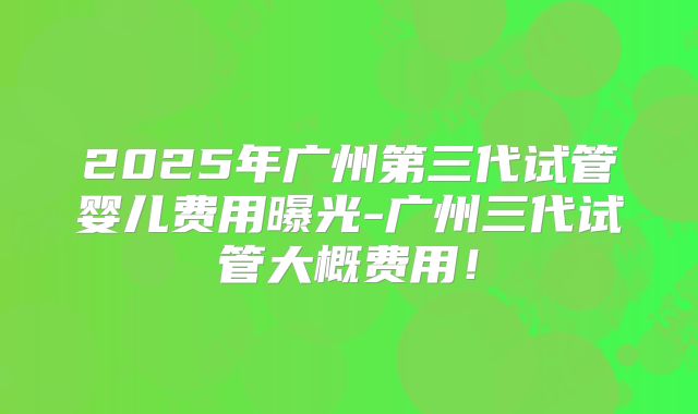 2025年广州第三代试管婴儿费用曝光-广州三代试管大概费用！