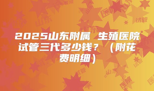 2025山东附属 生殖医院试管三代多少钱?(附花费明细)