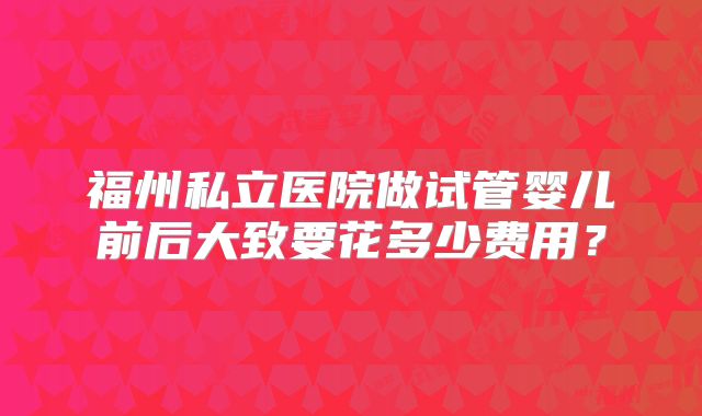 福州私立医院做试管婴儿前后大致要花多少费用？