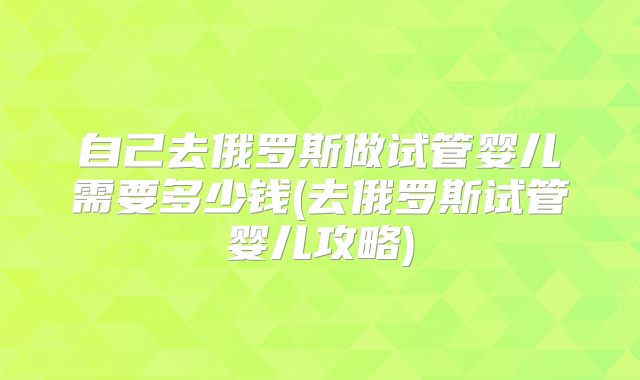 自己去俄罗斯做试管婴儿需要多少钱(去俄罗斯试管婴儿攻略)