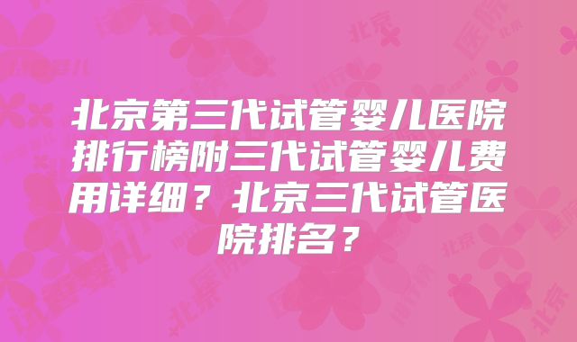 北京第三代试管婴儿医院排行榜附三代试管婴儿费用详细？北京三代试管医院排名？