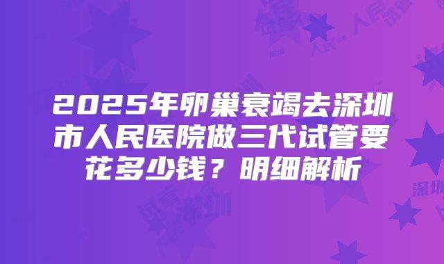 2025年卵巢衰竭去深圳市人民医院做三代试管要花多少钱？明细解析