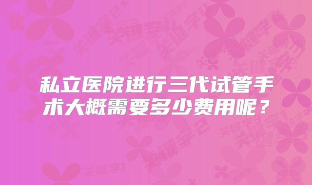 私立医院进行三代试管手术大概需要多少费用呢？