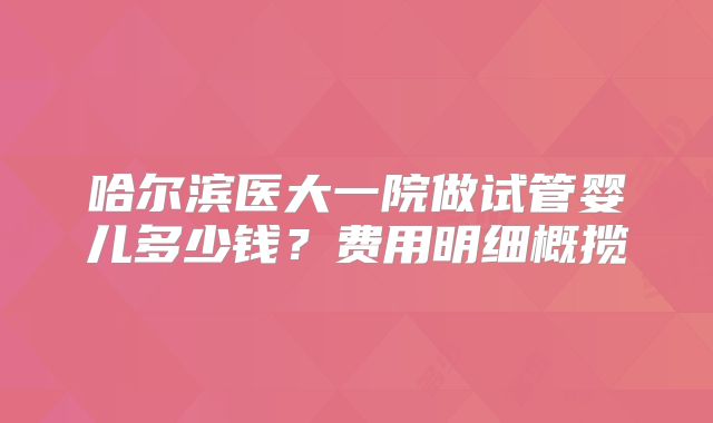 哈尔滨医大一院做试管婴儿多少钱？费用明细概揽