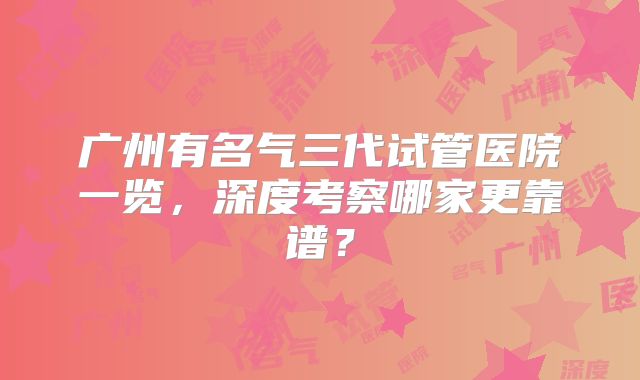 广州有名气三代试管医院一览，深度考察哪家更靠谱？