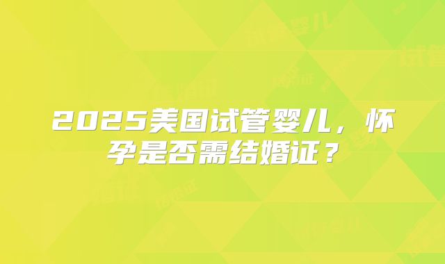 2025美国试管婴儿，怀孕是否需结婚证？