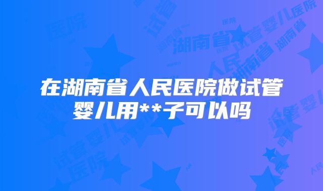 在湖南省人民医院做试管婴儿用**子可以吗