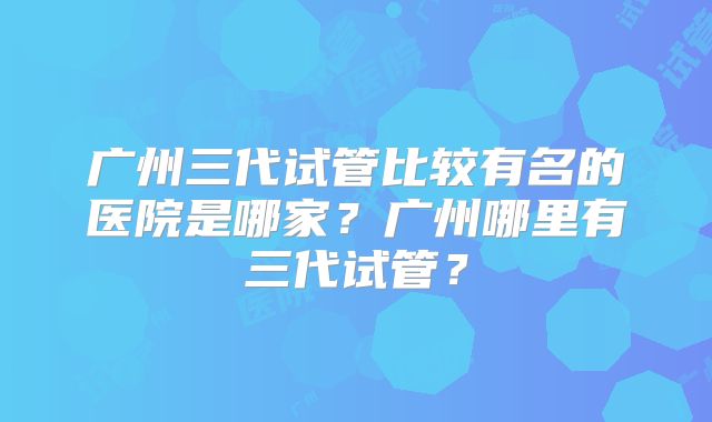 广州三代试管比较有名的医院是哪家？广州哪里有三代试管？