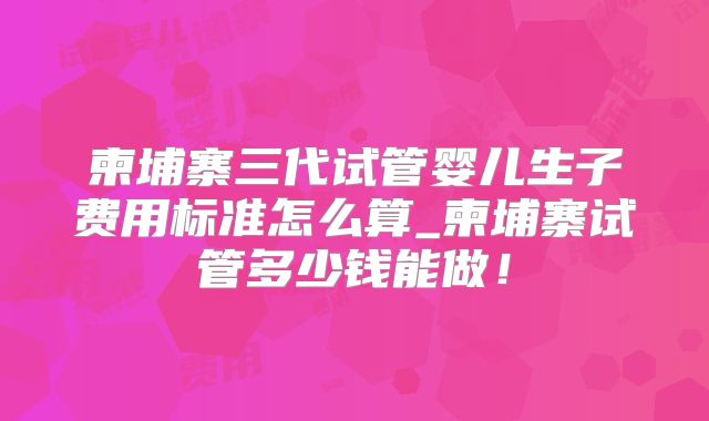 柬埔寨三代试管婴儿生子费用标准怎么算_柬埔寨试管多少钱能做!